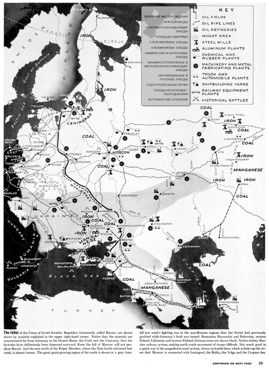 Перевод - Богатства Союза Советских Социалистических Республик (неправильно называемого Россией) показаны выше символами, поясненными в правом верхнем углу. Обратите внимание, что полезные ископаемые сосредоточены далеко от Германии в Донбассе, на Урале и Кавказе, что заводы намеренно были рассредоточены на восток. Даже падение Москвы не парализует Россию. А район к северу от Припятских болот, где на прошлой неделе наступала нацистская орда, почти бесполезен. Большой зерновой регион юга показан серым тоном.      Вся неделя боевых действий проходила в нерусских регионах, которые Советский Союз ранее захватил, когда Германия была повернута спиной: Румынская Бессарабия и Буковина, восточная Польша, Литва и восточная Финляндия. Области Германии показаны черным цветом. Обратите внимание на шаткую российскую железнодорожную систему, затрудняющую передвижение войск с севера на юг. Не так уж много пользы в быстрой войне приносит великолепная система каналов, показанная двойными линиями, которая так соединяет реки, что Москва соединяется с Ленинградом, Балтикой, Волгой и Каспийским морем.