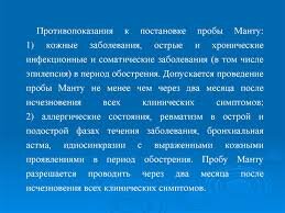 Все противопоказания к реакции Манту у детей можно разделить на две большие группы – абсолютные и относительные. Показания и противопоказания к пробе Манту для каждого пациента определяются индивидуально. Перед проведением исследования медицинский работник изучает карты детей. Если в них имеется один из ниже перечисленных диагнозов и вариантов  противопоказаний, реакцию Манту не делают до окончания острого периода болезни.