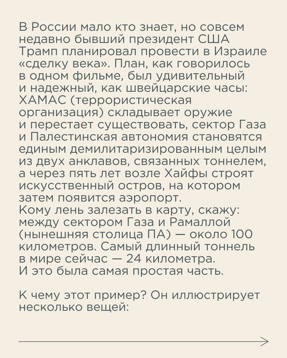 Здравомыслящий человек сегодня, глядя на этот план, конечно, скажет, что это бред. Но в 2020 году бывший премьер Израиля и бывший президент США говорили, что это реально и возможно. И выглядели убедительно. И люди им верили. И спорили с теми, кто говорил, что это не будет реализовано — просто ляжет под сукно. Хотя именно так и вышло.