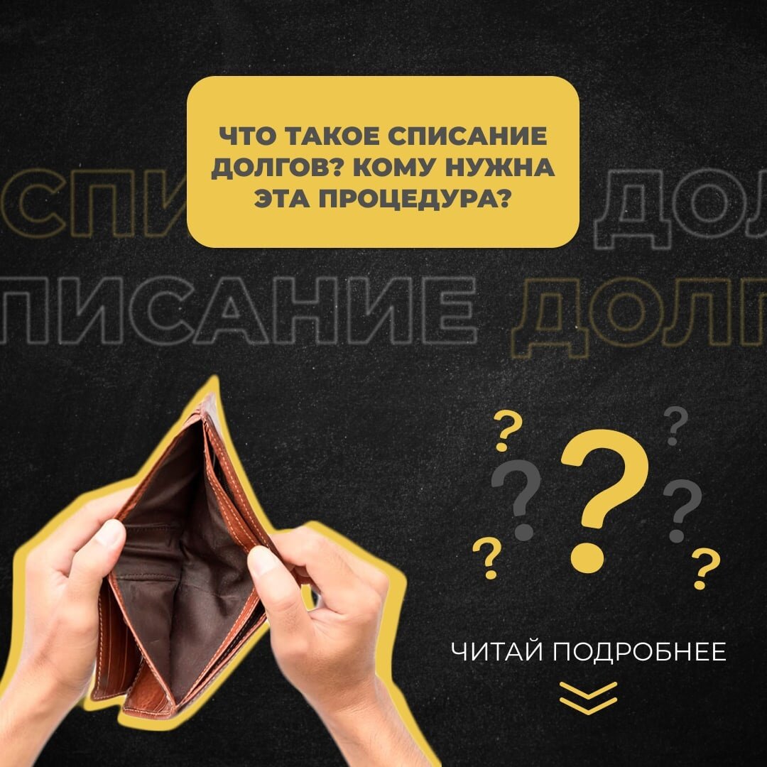 Что такое списание долгов? Кому нужна эта процедура?   Любой человек согласится, что финансовая грамотность — тонкое дело и полезный навык, которому порой приходится учиться всю жизнь. Однако оказываясь с тяжелой жизненной ситуации, люди склонны совершать ошибки. 
На первый взгляд кажется сложным объявить себя несостоятельным и просто списать все свои накопившиеся долги, верно? Мы поможем вам разобраться, что такое банкротство и почему не нужно его бояться!  

Итак, банкротство — признание арбитражным судом неспособности гражданина исполнять финансовые обязательства и вести расчеты с кредиторами. 

В России процедура списания долгов тщательно регулируется Федеральным Законом «О несостоятельности (банкротстве)». Проще говоря, процедура полностью законна!  

Как узнать, подойдет ли вам подобная процедура? Просто посчитайте: из суммы дохода вычтите прожиточный минимум на вас и на каждого вашего ребенка, если они есть. Если в результате вы понимаете, что не готовы выплачивать все долги, задумайтесь о том, чтобы с лёгкостью списать долги. Ведь мы поможем!  

Очень важно проконсультироваться со специалистом, ведь он может объяснить все тонкости закона и указать на особенности именно вашего долгового состояния.  

Как узнать подробности своего положения? Обратитесь к нам! Наши специалисты узнают необходимую информацию и тщательно разберут ситуацию, ответив на все ваши вопросы.   

