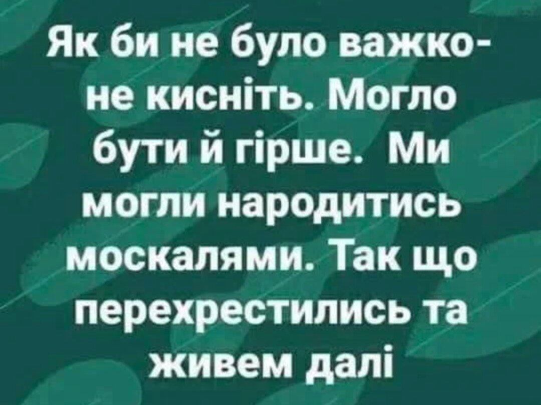 Как бы ни было плохо- не кисни! Могло бы быть и хуже. Мы могли родиться москалями. Так что перекрестились и живём дальше.