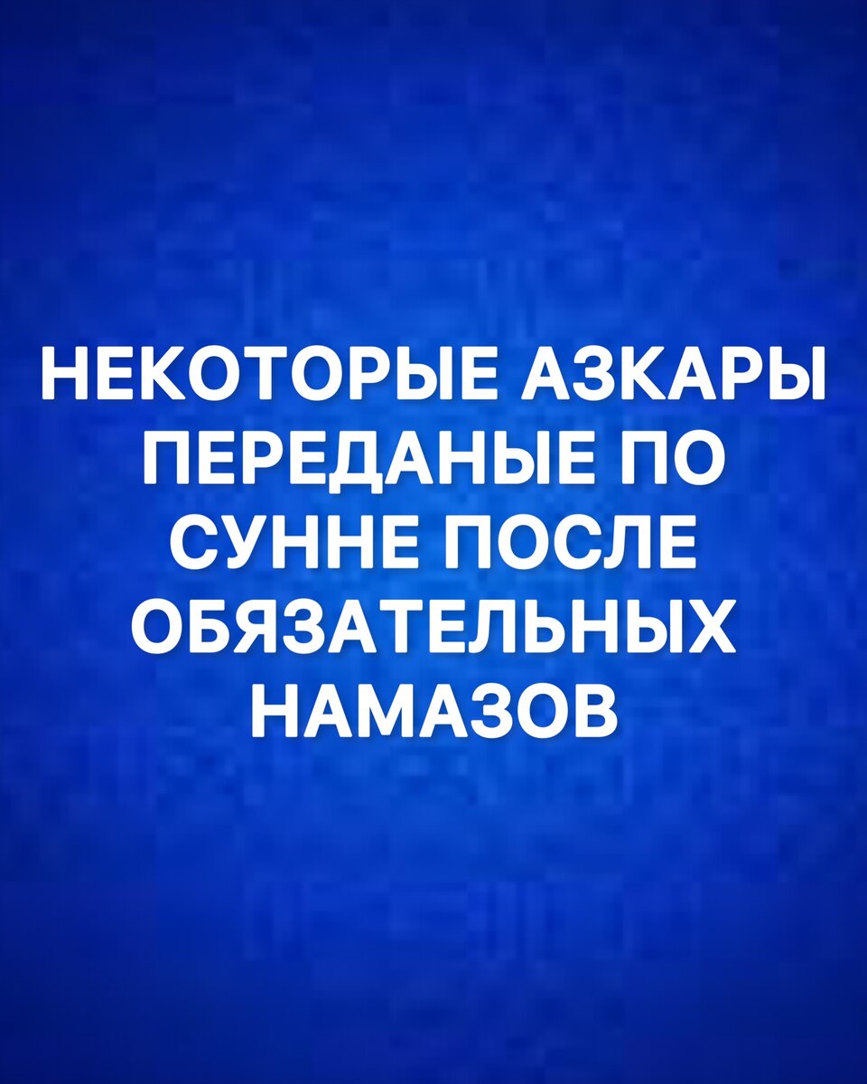  НЕКОТОРЫЕ АЗКАРЫ ПЕРЕДАННЫЕ ПО СУННЕ, ЧИТАЕМЫЕ ПОСЛЕ ОБЯЗАТЕЛЬНЫХ НАМАЗОВ.
