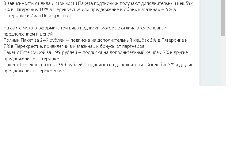 В зависимости от вида и стоимости Пакета подписчики получают дополнительный кешбэк 5% в Пятёрочке, 10% в Перекрёстке или предложение в обоих магазинах — 5% в Пятёрочке и 7% в Перекрёстке. 
На сайте можно оформить три вида подписки, которые отличаются основным предложением и ценой:
Полный Пакет за 249 рублей — подписка на дополнительный кешбэк 5% в Пятерочке и 7% в Перекрестке, привилегии в магазинах и бонусы от партнёров
Пакет с Пятерочкой за 199 рублей — подписка на дополнительный кешбэк 5% и другие предложения в Пятерочке
Пакет с Перекрёстком за 399 рублей — подписка на дополнительный кешбэк 5% и другие предложения в Перекрёстке