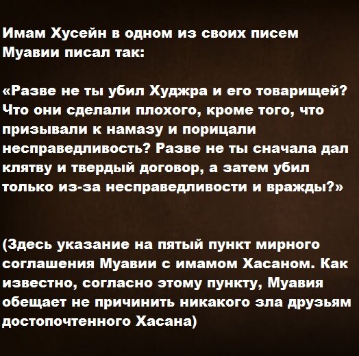 Имам Хусейн в одном из своих писем Муавии писал так: «Разве не ты убил Худжра и его товарищей? Что они сделали плохого, кроме того, что призывали к намазу и порицали несправедливость? Разве не ты сначала дал клятву и твердый договор, а затем убил только из-за несправедливости и вражды?» (Здесь есть указание на пятый пункт мирного соглашения Муавии с имамом Хасаном. Как известно, согласно этому пункту, Муавия обещает не причинить никакого зла друзьям достопочтенного Хасана)