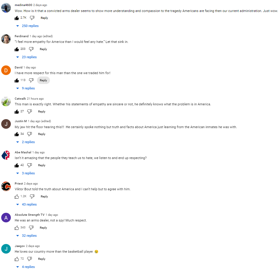 Комментарии под словами Бута (перевод мой): "Как это у приговорённого торговца оружием больше понимания и сострадания по отношению к американской трагедии, чем у нынешней администрации?" "У меня уважения к этому человеку больше, чем к тому, на кого его обменяли." "Является ли сочувствие этого человека искренним или нет, он знает, что проблема в самой Америке." "Он любит нашу страну больше, чем наша баскетболистка!" Там ещё около 4 тысяч подобных высказываний американцев.  