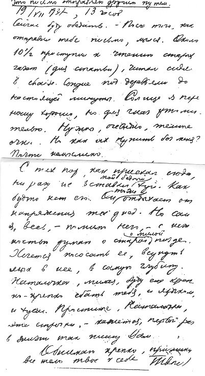  Это письмо отправляю другим путем 19/VII 1937 [г.], 13 часов.      Сейчас  буду  обедать. - После  того, как отправил тебе  письмо, мылся.
Около  10 1/2 приступил к чтению старых газет (для статьи)  , читал, сидя  в
chaise longue под деревьями, до настоящей  минуты. Солнце я переношу хорошо,
но для глаз  утомительно. Нужны, очевидно, темные очки. Но как их купить без
меня? Почти немыслимо.
     В  воскресенье Ландеро хотели пригласить меня на завтрак, но я  спасся,
приехав сюда поздно. Возможно, что такое приглашение последует  в  следующее
воскресенье.  Имей это в виду, если приедешь  сюда до  воскресенья: платье и
пр[очее]. Мне придется, видимо, ехать, как есть: к столь знаменитому бандиту
они  отнесутся  снисходительно,  но  жена бандита  - как-никак  дама,  одним
словом, леди,  в задрипанном  виде ей не полагается ездить  к  лордам. Прошу
сурьезно учесть!
     Сейчас буду есть собственноручно  пойманную рыбу, потом залягу отдыхать
часика на два, затем совершу прогулку.
     Физическое самочувствие хорошее. Моральное - вполне удовлетворительное,
как видите, из юнкерского (58-летний юнкер!) тона этого письма.
     Обедать не зовут. В среду поеду, вероятно, в Пачука - отправить письма,
поговорить по  телефону  или  послать,  в  случае  .надобности,  телеграмму.
Опасаюсь, что не застану тебя дома. Но я смогу провести  в Пачука часа 2-3 и
дождаться тебя.
     Могу  приехать  до  9  часов утра  и,  следовательно,  застигнуть  тебя
наверняка, если  ты не будешь  уже в Корнавана.  - Кстати:  ты говорила, что
поедешь  дня  на  два. Этого  абсолютно  недостаточно.  Надо  оставаться  до
восстановления обоняния. Здесь на этот счет условия неблагоприятные.
     Обедал. Лежа,  читал Temps. Заснул (недолго)  Сейчас  3 1/2. Через  1/2
часа  чай. Отложить  прогулку?  А  вдруг  дождь.  Пожалуй, пойду  сейчас.  -
Наталочка, что вы делаете теперь? Отдыхаете (от меня) ? Или у тебя операция?
Опять флюс? Как бы хотелось, чтоб ты  оправилась полностью.  Как бы хотелось
для тебя крепости, спокойствия, немножко радости.
     С тех  пор, как приехал  сюда,  ни разу не вставал мой бедный (член). Как
будто нет его. Он  тоже отдыхает от напряжения  тех  дней.  Но сам я, весь,-
помимо него,- с нежностью думаю о старой, милой пизде. Хочется  пососать ее,
всунуть  язык в  нее,  в самую глубину.  Наталочка, милая, буду  еще крепко-
крепко (любить) тебя и  языком,  и (членом). Простите, Наталочка,  эти  строчки,  -
кажется, первый раз в жизни так пишу Вам.
     Обнимаю крепко, прижимая все тело твое к себе. Твой Л.