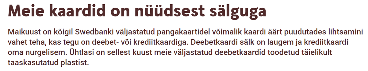 Источник Meie kaardid on nüüdsest sälguga Maikuust on kõigil Swedbanki väljastatud pangakaartidel võimalik kaardi äärt puudutades lihtsamini vahet teha, kas tegu on deebet- või krediitkaardiga. Deebetkaardi sälk on laugem ja krediitkaardi oma nurgelisem. Ühtlasi on sellest kuust meie väljastatud deebetkaardid toodetud täielikult taaskasutatud plastist. URL https://swedbank.ee/private 