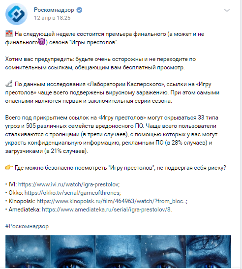 Прежде всего, регулятор не рекомендует переходить по незнакомым ссылкам, которые обещают бесплатный просмотр. «По данным исследования «Лаборатории Касперского», ссылки на «Игру престолов» чаще всего подвержены вирусному заражению. При этом самыми опасными являются первая и заключительная серии сезона. Всего под прикрытием ссылок на «Игру престолов» могут скрываться 33 типа угроз и 505 различных семейств вредоносного ПО. Чаще всего пользователи сталкиваются с троянцами (в трети случаев), с помощью которых у вас могут украсть конфиденциальную информацию, рекламным ПО (в 28% случаев) и загрузчиками (в 21% случаев)» — предостерегает Роскомнадзор. 
В конце поста Роскомнадзор посоветовал, где именно можно посмотреть долгожданный 8 сезон и не подхватить на свой компьютер какую-нибудь гадость. Ведомство рекомендует смотреть «Игру престолов» в кинотеатрах Ivi, Okko, Amediateka, а также на «Кинопоиске».

