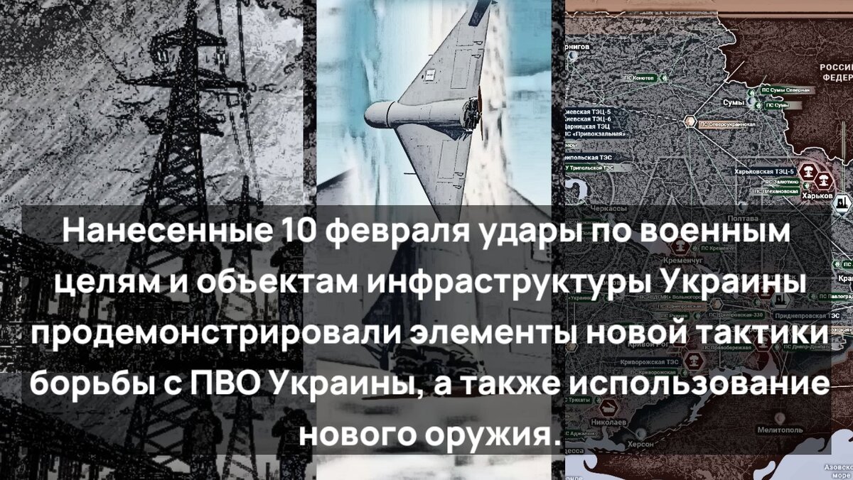НАНЕСЁННЫЕ 10 ФЕВРАЛЯ УДАРЫ ПО ВОЕННЫМ ЦЕЛЯМ И ОБЬЕКТАМ ИНФРАСТРУКТУРЫ УКРАИНЫ ПРОДЕМОНСТРИРОВАЛИ ЭЛЕМЕНТЫ НОВОЙ ТАКТИКИ БОРЬБЫ С ПВО УКРАИНЫ,А ТАКЖЕ ИСПОЛЬЗОВАНИЕ НОВОГО ОРУЖИЯ.ПО ИНФОРМАЦИИ,ОБНАРОДОВАННОЙ ВСУ, В НАЛЁТЕ УЧАСТВОВАЛО ПОРЯДКА СОТНИ УДАРНЫХ БЕСПЕЛОТНИКОВ И РАКЕТ РАЗЛИЧНОГО КЛАССА И НАЗНАЧЕНИЯ.В ОТНОШЕНИИ ЭФФЕКТИВНОСТИ УКРАИНСКОЙ ПВО НАЛИЦО ЯВНАЯ ПЕРЕОЦЕНКА ЕЁ КИЕВОМ.ТАК,ВЛАСТИ ЛЬВОВА СООБЩИЛИ ОБ УНИЧТОЖЕНИИ ВСЕХ РАКЕТ ПРОТИВНИКА,НО ОНИ ЖЕ ПРИЗНАЛИ ПЕРЕБОИ В ЭЛЕКТРОСНАБЖЕНИИ.ЯВНАЯ НЕСТЫКОВКА.