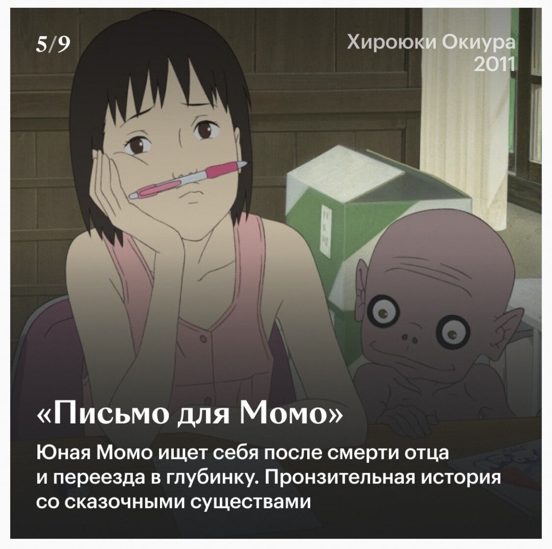 Аниме: Письмо для Момо
Страна: Япония 
Режиссёр: Сатоси Кон
Год: 2003
Жанр: Драма, комедия, фэнтези 

Всем охаё✌️ мы продолжаем смотреть классику мира аниме. И сегодня у нас картина, которая рассказывает и учит нас тому, как важно быть одной семьёй. Вообще, хоть тут и присутствует мир духов, на мой взгляд впервую очередь эти аниме, которое затрагивает важные семейные ценности. 

К примеру, одна из мыслей, что тут есть, ты никогда не знаешь, когда может уйти твой близкий человек. Это может произойти совершенно внезапно, и если последнее, что вы сказали ему, будут слова, что вы его ненавидите. Это ещё долго будет терзать вас изнутри. День, два, неделя или месяц. Год или даже больше. Это не уйдёт, притупится, но будет проявляться переодически в жизни. И поверьте, ничего приятного в этом нет. 

Второе, чему учит данное аниме. Это верьте своему ребёнку. Пусть даже вам покажется это полным бредом, или не будет вписываться в ваше мировоззрение привычного и стандартного мира. Воспринимайте его слова серьёзно, не смейтесь над ними или над ним. Особенно, если ребёнок чуть ли не со слезами на глазах твердит вам, что всё правда. Не просто слушайте его, а услышьте, попытайтесь понять и поверьте. 

И наконец третье, это всегда просите прощение, если вы оказались виноваты или не смогли себя сдержать и подняли руку. Тут опять же, мы плавно можем перейти к первому пункту, что вы никогда не знаете, когда уйдёт человек. Это ведь касается и вас. Вы можете обидеть, дать пощёчину, сказав, что всё, что твердил вам, ваш сын или дочка полный бред. И это будет последнее, что он услышит от вас. Просите прощение, пусть даже ваши дети были виноваты и вы не смогли сдержать. Показывайте, что подойти и извиниться, это нормально и нет ничего постыдного. 

Теперь же перейдём так сказать, к технической стороне аниме. Вообще, большую часть времени, меня не покидало чувство, что я где-то это уже видел. А потом понял, и если вы смотрели другой шедевр «Мой Сосед Тоторо», от гениального Миядзаки. Вы поймёте, что с точки зрения рисунка, стиля, они похожи. Наверное поэтому, при просмотре данной картины, я испытывал тёплые и знакомые чувства. Тут конечно нет той реалистичности от Синкая, то вот эти мягкие, тёплые тона, словно акварель в сочетании карандаша. Делают рисунок ничуть не хуже. 10/10

В музыкальном плане, аниме тоже держит не плохую планку. Тут конечно нет шедевров, что бы прям зацепило, но ничего плохого тоже сказать не могу. Песня вконце красивая, послушал с удовольствием. Отдельно хочу отметить невероятно шикарный дубляж. Голоса настолько хорошо подошли, а актёры дубляжа, просто проделали невероятно крутую работу. Музыка для моих ушей. 

СЮЖЕТ. Но давайте уже немного про сюжет. Момо, наша героиня, очень сильно переживает переезд из Токио. Помимо этого, в семье произошло горе, смерть отца, но перед несчастным случаем он оставляет письмо своей дочери. В котором лишь написано: «Дорогая Момо». Чуть позже она встречает духов, которые будут помогать ей в её приключениях. 

И вот кажется, что сюжет не прям такой мудрёный или сложный. Но, давайте учитывая, какие темы поднимает данное аниме, за всем происходящим становится интересно наблюдать. История не провисает, она не смотрится скучно. Всё как надо и имеет свой баланс. Местами весело, местами драма, ну, а про концовку я скажу так. Честно не ожидал, но меня тронуло настолько, что я чуть не заплакал. Вообщем 10/10

ИТОГ. Я наткнулся на данное аниме случайно. Нашёл его в списке посмотреть непременно. И знаете, жалко, что я не увидел его ещё в далёком 2003 году. Хотя, кто знает, может тогда бы оно меня зацепило не так сильно. Хотя зная себя, неет. Данное аниме советую всем, тут много плюсов, приятный рисунок, хорошая музыка, интересный сюжет. Который и весёлый и драматичный. Мир духов изображён не плохо, хотя картина и имеет рейтинг +12, ничего такого тут нет. Никаких страшилок или жутких сцен. Кто-то может придраться, что духи выглядят, не столь привлекательно, но на мой взгляд, вполне себе хорошо, тем более по сюжету аниме, их образ вполне себе объясним. Вообщем, если вы не смотрели, вдруг по какой-то причине. Смотрите обязательно. Оно точно заставит вас задуматься, в философском плане тут всё хорошо 10/10
