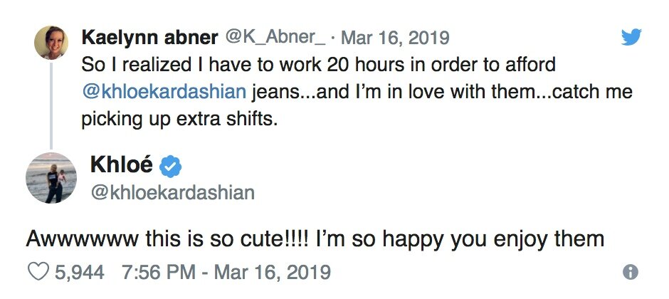 Кейтлин Эбнер: «Я поняла, что проработала 20 часов подряд только для того, чтобы купить джинсы из коллекции Хлои Кардашьян… И они мне очень нравятся… Думаю, я возьму еще парочку дополнительных смен». 

Хлои Кардашьян: «Оу, это так мило!!! Рада за тебя, наслаждайся ими» 
