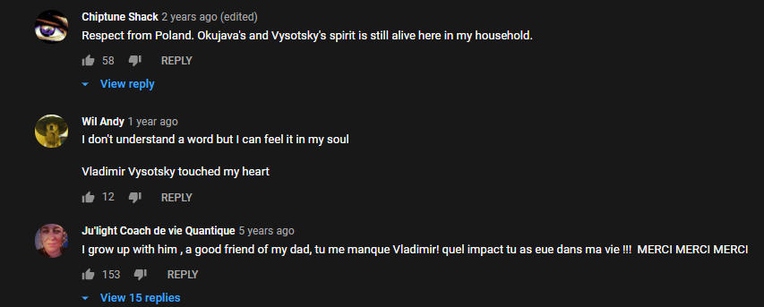 1. Респект из Польши. Души Высоцкого и Окуджавы живут в моем доме. 2. Я не понимаю не слова, но я чувствую это в моей душе. Владимир Высоцкий тронул мое сердце. 3. Я выросла с Высоцким, хороший друг моего отца (скорее всего имеется ввиду, что отец часто слушал Высоцкого). *С французского* Я скучаю по вам, Владимир, спасибо за то какое влияние вы оказали на меня. Спасибо! Спасибо! Спасибо!