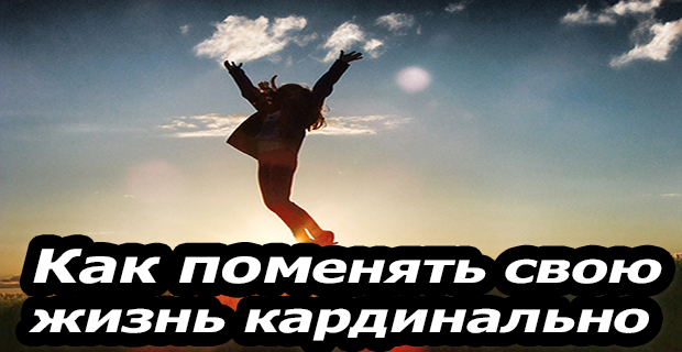 Меняю жизнь кардинально. Как поменять свою жизнь кардинально. поменять жизнь кардинально.