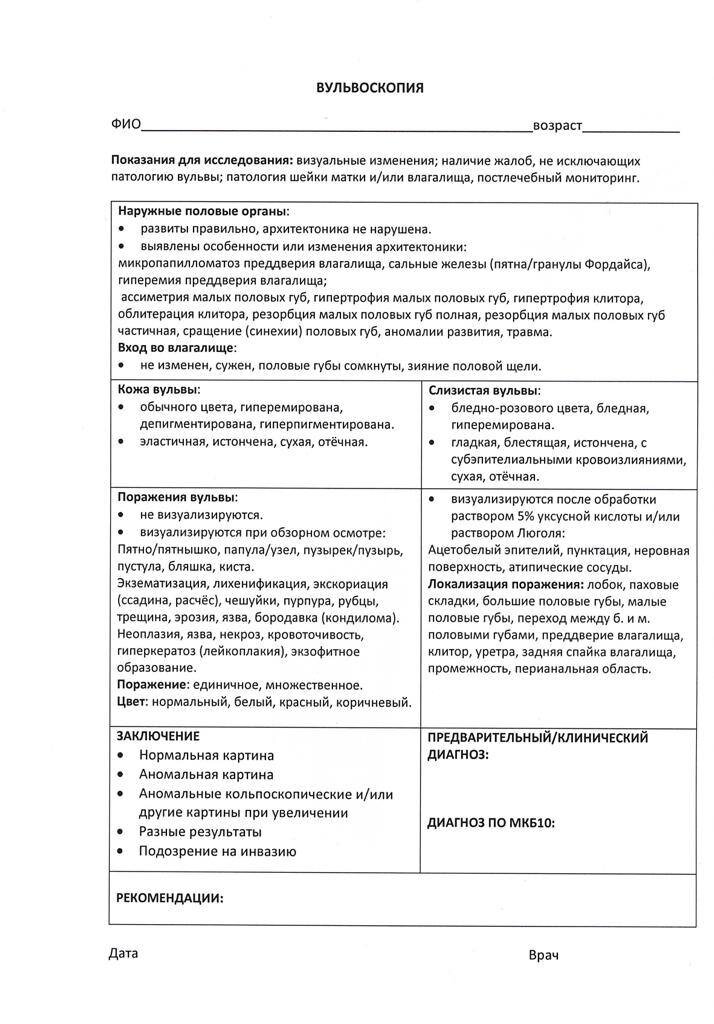 Шейка матки: визуализируется, не визуализируется
Форма: коническая, цилиндрическая
Размер: нормальный, гипертрофирована
Наружный зев: точечный, щелевидный
Цвет: гладкая, блестящая, розовая, бледно-розовая, гиперемированная
Рубцовая деформация:(разрыв, надрыв, зияние, эктропион)
отсутствует, незначительная, умеренная
Экзофитные и другие образования: не выявлены
Характер выделений: светлые, слизистые (скудные, обильные)

ПОСЛЕ ОБРАБОТКИ 3% РАСТВОРОМ 
УКСУСНОЙ КИСЛОТЫ ОБНАРУЖЕНО:
Кольпоскопическая картина: 
·	Удовлетворительная 
(стык между МПЭ и ЦЭ визуализируется полностью), 
·	Неудовлетворительная 
(стык не визуализируется или стык плоского и цилиндрического эпителия не визуализируется полностью)
–	может из-за воспаления, кровотечения, деформации

Влагалищная часть шейки матки покрыта:
·	цилиндрическим эпителием, расположенный участками, вокруг наружного зева занимает зоны: 11
·	цилиндрическим эпителием, расположенный участками, вокруг наружного зева занимает зоны: 11 + участками метапластического эпителия
·	цилиндрическим эпителием, расположенный небольшим участком по задней губе, вокруг наружного зева, занимает зоны: 11
·	метапластическим эпителием
·	оригинальным МПЭ

ЗОНА ТРАНСФОРМАЦИИ: 
·	1 тип ЗТ,
·	2 тип ЗТ, 
·	3 тип ЗТ


Островки цилиндрического эпителия: единичные, множественные, не определяются
Открытые протоки желез: единичные, множественные, не определяются, определяются
Ободок желез: обычный, утолщен
Кистозно - расширенные железы: единичные, не определяются, множественные
Ацето - белый эпителий: не определяется,определяется в ЗТ/вне ЗТ тонкий появляется постепенно
Мозаика: не определяется, определяется, нежная, определяется сразу
Пунктация: не определяется
Сосуды: без особенностей

ПОСЛЕ ОБРАБОТКИ РАСТВОРОМ ЛЮГОЛЯ:
Окрашивание: равномерное
Йод - негативная зона: определяется, не определяется, определяется на 6 часах
Разные результаты: воспаление

Кольпоскопическое заключение:
Нормальная кольпоскопическая картина (оригинальный сквамозный эпителий)
Неудовлетворительная кольпоскопия (стык эпителиев невозможно визуализировать)
Ненормальная КСК (АБЭ, йод - негативный эпителий, атипические сосуды), L-SIL, гипертрофия шейки матки
Ненормальная КСК (АБЭ. Мозаика. Пунктация).
Йод - негативный эпителий, атипические сосуды: L-SIL
Эктопия цилиндрического эпителия. Зона трансформации...2 тип
Косвенные признаки ВПЧ
Косвенные признаки ВПЧ + воспаление
Рубцовая деформация шейки матки
Зона трансформации...3 тип.

Диагноз клинический/предварительный
Частично - перекрытая эктопия ш/матки.
Частично - перекрытая эктопия ш/матки. Носитель ВПЧ?
Частично - перекрытая эктопия ш/матки с подозрением на Д1.
Частично - перекрытая эктопия ш/матки с подозрением на Д1 + гипертрофия ш/матки.
Носитель ВПЧ? + Подострый кольпит

Рекомендовано:
наблюдение
к/с 1 раз в год
обследование на ВПЧ + к/с через 3 мес (с результатами обследования)
обследование на ВПЧ + к/с 1 раз в год + цитология 1 раз в год
обследование на ВПЧ + ИППП + противовоспалительная терапия+ к/с 1 раз в год + цитология 1 раз в год
обследование на ВПЧ + биопсия ш/матки
ДТК
