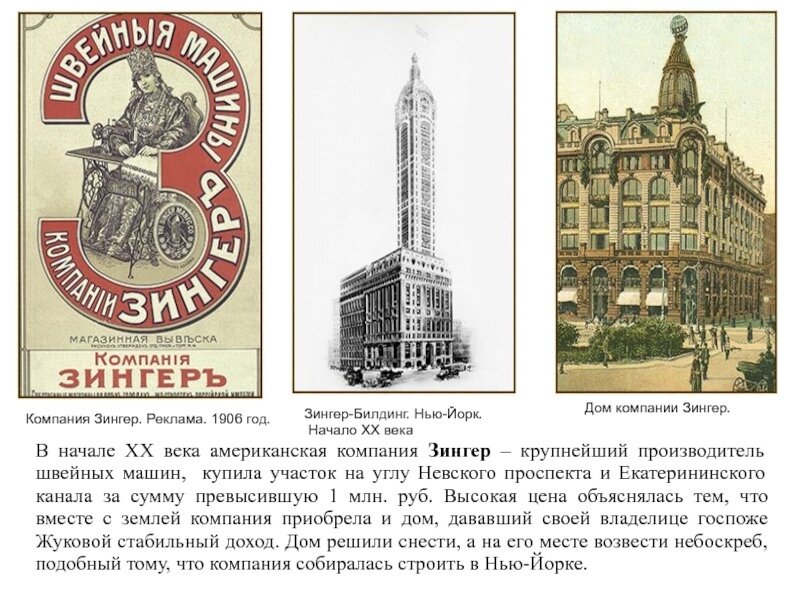 в 1900-ом году Ольга Карловна Жуковская (1899-ом году она указывается вдовой действительного статского советника и служащей в Санкт-Петербургском женском Медицинском институте) продаёт свое здание за сумму более чем 1 миллион рублей обществу "Мануфактурная компания "Зингер". Старый 4-х этажный дом был полностью снесён и на его месте будет построено здание, поражающее своей красотой и ныне. Дом этот, принадлежавший в последнее время госпоже Жуковой был очевидно одним из старейших в Петербурге, так как при его разборке весь гранитный цоколь, имевший в высоту два аршина (142 см) был ниже уровня современного тротуара; на этой же глубине оказалась и старая мостовая.  