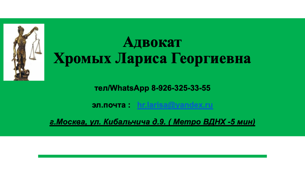 Все звонки на телефон Адвоката Хромых Л.Г. 8-926-325-33-66 для записи на личный прием, необходимо осуществлять в свободное от судебных заседаний время с пн - вс. с 08-00 до 10 -00.  Также для экономии оплаты услуг связи – Вы можете прислать сообщение на вышеназванный тел/WhatsApp 8-926-325-33-66 с пометкой КОНСУЛЬТАЦИЯ. 
Вам будет направлено время, когда адвокат сможет Вам перезвонить и в указанное в сообщении время поступит звонок. __________________________________________________________ 
Обратите внимание все услуги предоставляются ТОЛЬКО ПЛАТНО!!!

Стоимость онлайн -консультации -1 500 рублей. 
Оплата производится на банковскую карту :  СБ РФ 2202 2009 3495 7703
Для получения консультации на эл.адрес: hr.larisa@yandex.ru необходимо прислать сообщение с подробным изложением своей проблемы и квитанцией, подтверждающей оплату услуги и номером своего телефона. 
В течение 1-3 рабочих дней Вам поступит мотивированная письменная консультация по Вашему вопросу со ссылками на нормы права и судебную практику. Также вам будет назначено  время, когда вы сможете позвонить адвокату Хромых Л.Г. по  WhatsApp /тел. 8-926-325-33-66  и в течение 1 часа задать любые дополнительные вопросы в рамках темы консультации.

КОСУЛЬТАЦИЯ на личном приеме осуществляется по адресу:  г.Москва, ул.Кибальчича д.9 Стоимость такой услуги – от 3000 до 5 000 рублей – в зависимости от категории спора.
Запись на прием по тел/WhatsApp 8-926-325-33-66
_________________________________________________
Кроме того, доступна услуга, в том числе удаленно,  по составлению письменных юридических документов: - претензии, ходатайства, адвокатские запросы, жалобы, исковые заявления.

Стоимость такой категории услуг от 5 000 рублей, в зависимости от сложности правового характера документа.
 
Сроки составления документов – от 1-5ти рабочих дней. 

Стоимость представительства интересов клиента в судах, государственных и правоохранительных органах – от 20 000 рублей.
Предоставляется рассрочка оплаты услуг - от 1 до 10 месяцев.

ПО ВОПРОСАМ РАЗМЕЩЕНИЯ РЕКЛАМЫ СВОИХ УСЛУГ И ТОВАРОВ В МОИХ БЛОГАХ ПИШЕМ МНЕ НА WhatsApp 89263253366  или эл.почту: hr.larisa@yandex.ru.
Стоимость размещения рекламы в любой статье или видео на моем канале - 5 000 рублей.
