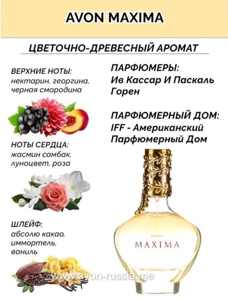 Всем большой привет! Сегодня хочу в новь вам рассказать про один из ароматов Avon из моей коллекции. На этот раз это будет аромат из линейки MAXIMA речь пойдет о классическом первом аромате.  И конечно же обо всем по порядку. Начнем с описания основных аккордов, нот и парфюмера который создал этот аромат.                                      Основные аккорды.
Сладкий
белые цветы
травяной
фруктовый
свежий
теплый пряный
пудровый

Ноты

Верхняя нота: Бессмертник;
средняя нота: Нектарин;
базовая нота: Жасмин Самбак.

принадлежит к группе цветочные
выпущен в 2019 году.


Компания: IFF

Образование: ISIPCA

веб: iff.com

Количество ароматов в базе данных: 92

Паскаль Горен, известный французский парфюмер и вице-президент старший парфюмер в IFF, оставил неизгладимый след в мире ароматов. С портфолио, которое включает в себя ароматы для престижных брендов, таких как Michael Kors, Vera Wang, Tom Ford и других, страсть Горена к парфюмерии привела его к блестящей карьере.

Как ребенок, Паскаль Горен был очарован своим окружением, всюду вдыхая ароматы от еды и растений до мебели и земли. Его увлечение ремеслом было способом связи с его прадедом, скульптором бронзы. В 15 лет он познакомился с портным, который внушил ему вкус к прекрасным материалам и страсть к деталям. Однако это произошло гораздо позже, когда он прочитал статью об индустрии парфюмерии в Vogue, что действительно заинтересовало его в карьере носа.

Во время подготовки к HEC интервью с Жаком Польжем, описывающее ход его карьеры, послужило для Горена откровением. Горен решил, что его единственной одержимостью будет создание парфюмерии. Он начал свой путь, изучая в престижном ISIPCA во Франции. Год после окончания своих парфюмерных исследований он был нанят IFF, мировым лидером в создании ароматов и вкусов.

Ранняя карьера Горена в IFF привела его во многие страны мира, где он работал в Гонконге в течение двух лет и создавал ароматы для рынков, таких как Китай, Австралия, Новая Зеландия и Филиппины. Этот культурный шок научил его скромности и помог ему узнать об азиатских обычаях и олфактивных вкусах. В 1997 году Горен переехал в свой мечтательный город, Нью-Йорк, где он продолжил развивать свою блестящую карьеру.

С тех пор, как присоединился к IFF, Паскаль Горен поднялся по лестнице, чтобы стать вице-президентом старшего парфюмера. Он подписал ароматы для впечатляющего массива брендов, включая A Lab on Fire, Avon, Banana Republic, By Kilian, Calvin Klein, Carine Roitfeld, Christian Lacroix, Dalegerard, Diana Vreeland, Diesel, EAUSO VERT, Emanuel Ungaro, Ésika, Giorgio Armani, Givenchy, Graff, Harajuku Lovers, Henry Rose, Hugo Boss, Karl Lagerfeld, Liz Claiborne, MojoMagique, Natura, O Boticário, Oscar de la Renta, Ralph Lauren, Scents of Wood, Sofia Vergara, Taffin Fragrances, Tom Ford, Vera Wang и Zoologist Perfumes.

Паскаль Горен известен своей привязанностью к плотным эссенциям, таким как смолы и глубокие леса. Он черпает вдохновение из дома своих бабушки и дедушки в Крезе, Франция, где темные леса вызывают чувство тайны и очарования. Горен любит работать с "фронтальными материалами", которые требуют руки скульптора, чтобы быть прирученными, такими как цистус лабданум, пачули и Cashmeran.

Подход Горена к созданию парфюмерии глубоко влияется на кино и музыку. Фанат режиссеров, таких как Мартин Скорсезе, Дэвид Финчер и Ридли Скотт, он смотрит десятки фильмов еженедельно, чтобы отключиться от реальности. Извлекая вдохновение из широкого спектра музыкальных исполнителей, от Radiohead и Rolling Stones до Pearl Jam и Guns N' Roses, Горен использует энергию и эмоции, вызываемые каждой песней, в своем творческом процессе. Он часто концептуализирует краткое описание парфюма в музыкальных терминах, прежде чем погружаться в олфактивные элементы своих творений.

И так что же касается меня и аромата maxima. Я бы назвала "наши" отношения на ВЫ. Да именно так из начально когда аромат только появился в моей коллекции, а это был 2019 год по крайне мере заявлено так год выпуска аромата 2019. Он мне понравился я начала его носить, но со временем моя любовь затихла совсем. может быть потому что у меня огромная коллекция ароматов и он затерялся среди новинок, а их было не мало. Знаете и сколько бы времени сей час не прошло, а я иногда беру его в подборку на месяц нет к нему тяги совсем. Да шикарный флакон. Приятный аромат, но на этом все. Я не понимаю что происходит со мной и почему именно с этим ароматом я не могу найти золотой середины наших отношений. Аромат очень мягкий, сладкий, теплый, пряный в нем есть все что я люблю особенно осенью ведь именно осенью был представлен этот аромат у нас в России. Казалось бы всем хорош, но к сожалению сколько бы я не старалась нет того притяжения которого мне бы так хотелось, как заявлял производитель аромат должен был быть страстным, ярким притягательным флакон говорит конечно сам за себя да и представлен аромат в каталоге был шикарно в греческом стиле были одеты модели. Я по натуре такой человек если мне нравится я буду носить если нет просто не заставить с этим ароматом отношения на Вы, но в то же время я его люблю. Он красивый, на прохладную погоду очень даже хорош в нем есть теплинка которая согреет в прохладу и именно этим он меня и привлекает. Одним словом я могу сказать так из месяца в месяц я даю ему шанс, а вдруг любовь в новь вспыхнет. Что касается стойкости 7 -9 часов на моей коже хочу заметить аромат мне не противен и в ношении он идеален не душит все хорошо. А что касается совета по поводу покупать или нет решать, как обычно, только вам. Я покупаю ароматы без пробников и в 95% я угадываю свой вкус. Но выбор о покупке всегда остается за вами.