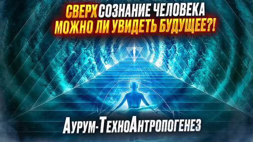 СВЕРХсознание человека. Можно ли увидеть БУДУЩЕЕ?! Аурум-ТехноАнтропогенез.