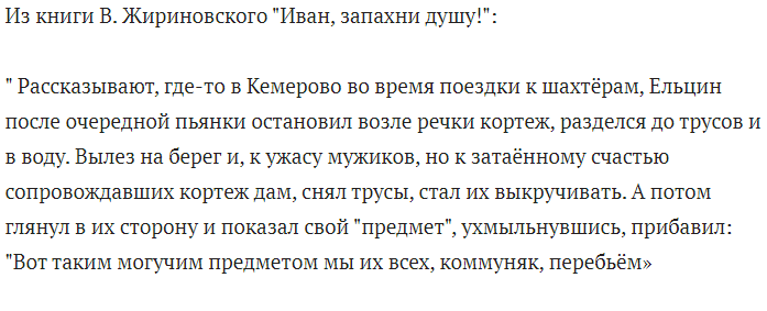 скрин автора " Рассказывают, где-то в Кемерово во время поездки к шахтёрам, Ельцин после очередной пьянки остановил возле речки кортеж, разделся до трусов и в воду. Вылез на берег и, к ужасу мужиков, но к затаённому счастью сопровождавших кортеж дам, снял трусы, стал их выкручивать. А потом глянул в их сторону и показал свой "предмет", ухмыльнувшись, прибавил: "Вот таким могучим предметом мы их всех, коммуняк, перебьём»